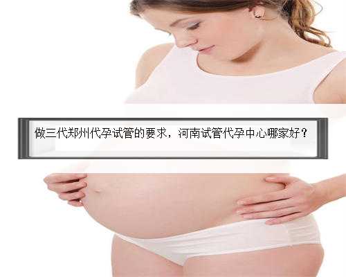 做三代郑州代孕试管的要求，河南试管代孕中心哪家好？