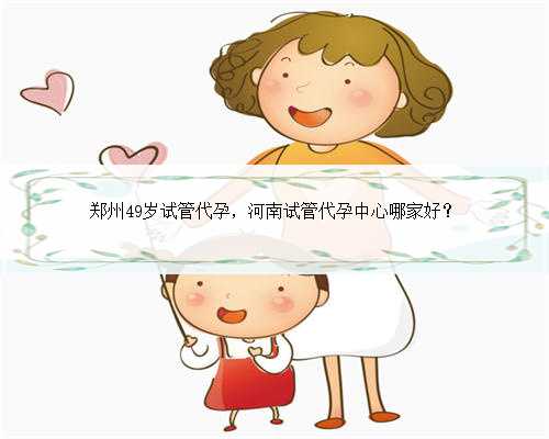 郑州49岁试管代孕，河南试管代孕中心哪家好？