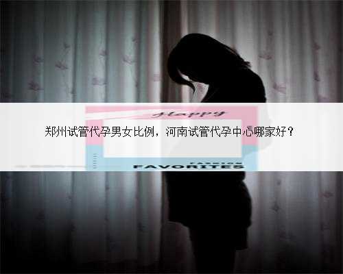 郑州试管代孕男女比例，河南试管代孕中心哪家好？