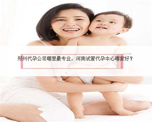 郑州代孕公司哪里最专业，河南试管代孕中心哪家好？