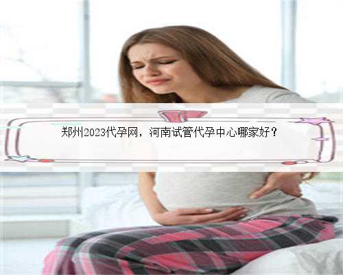 郑州2023代孕网，河南试管代孕中心哪家好？