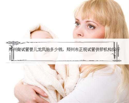 郑州做试管婴儿龙凤胎多少钱，郑州市正规试管供卵机构排行