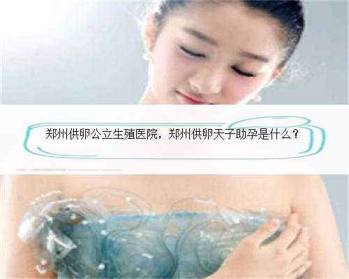 郑州供卵公立生殖医院，郑州供卵天子助孕是什么？