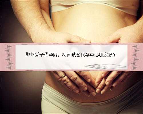 郑州爱子代孕网，河南试管代孕中心哪家好？