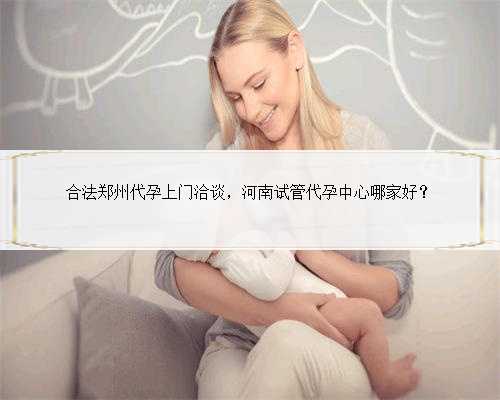 合法郑州代孕上门洽谈，河南试管代孕中心哪家好？