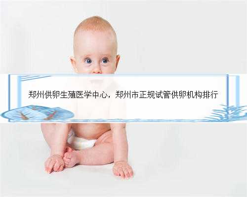 郑州供卵生殖医学中心，郑州市正规试管供卵机构排行