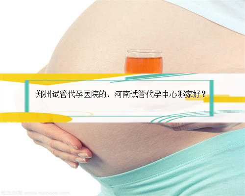 郑州试管代孕医院的，河南试管代孕中心哪家好？