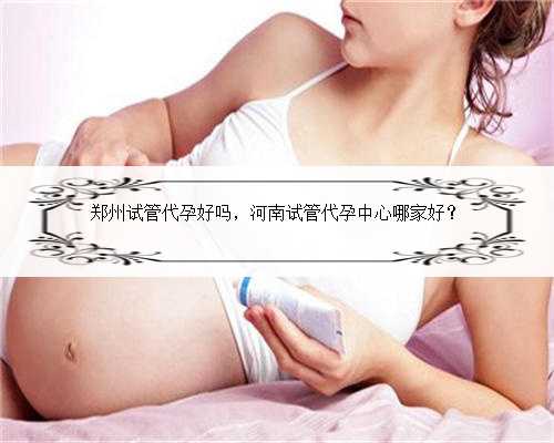 郑州试管代孕好吗，河南试管代孕中心哪家好？