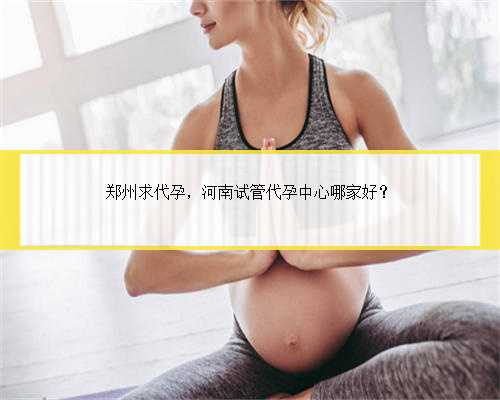 郑州求代孕，河南试管代孕中心哪家好？