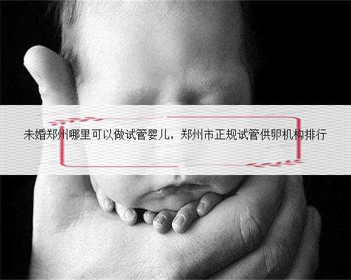 未婚郑州哪里可以做试管婴儿，郑州市正规试管供卵机构排行