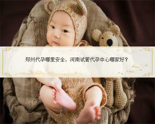 郑州代孕哪里安全，河南试管代孕中心哪家好？