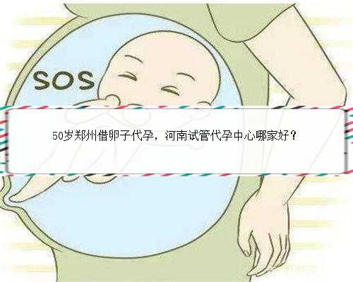 50岁郑州借卵子代孕，河南试管代孕中心哪家好？