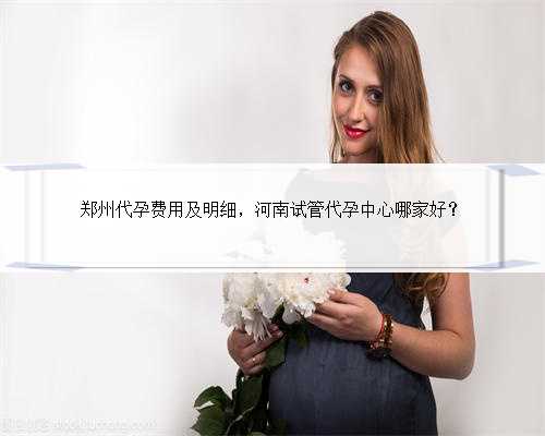 郑州代孕费用及明细，河南试管代孕中心哪家好？