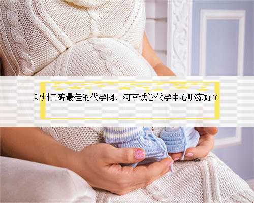 郑州口碑最佳的代孕网，河南试管代孕中心哪家好？