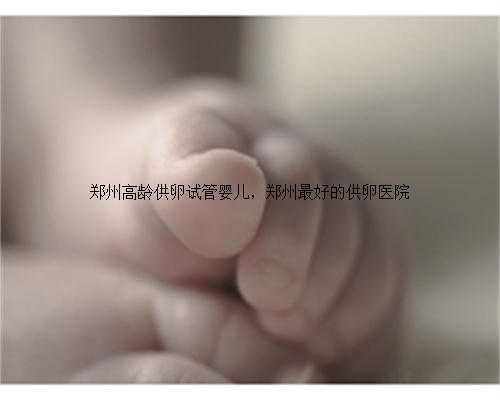 郑州高龄供卵试管婴儿，郑州最好的供卵医院