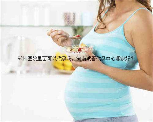 郑州医院里面可以代孕吗，河南试管代孕中心哪家好？