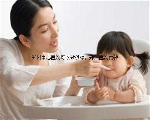 郑州中心医院可以做供精，郑州医院供卵