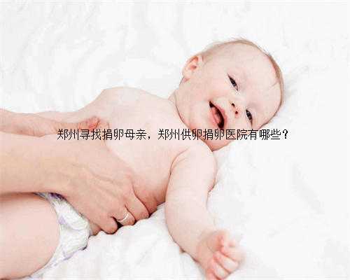 郑州寻找捐卵母亲，郑州供卵捐卵医院有哪些？