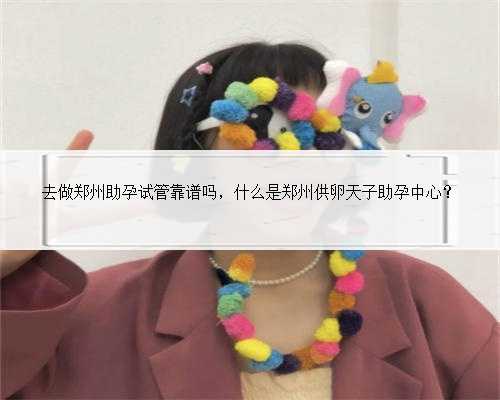 去做郑州助孕试管靠谱吗，什么是郑州供卵天子助孕中心？