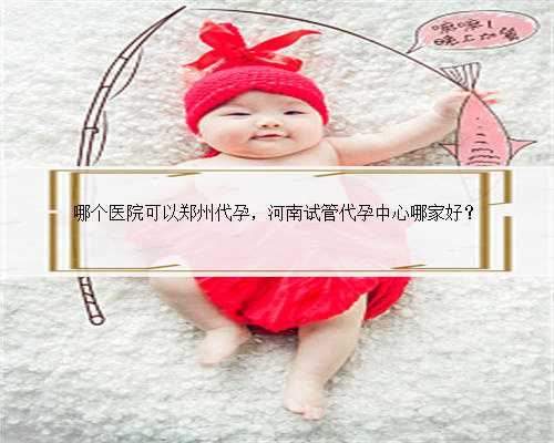 哪个医院可以郑州代孕，河南试管代孕中心哪家好？
