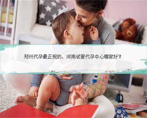 郑州代孕最正规的，河南试管代孕中心哪家好？