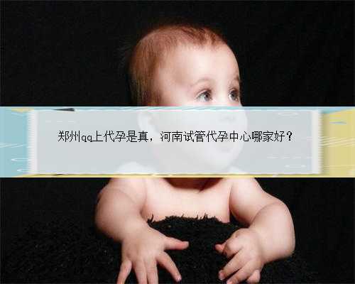 郑州qq上代孕是真，河南试管代孕中心哪家好？
