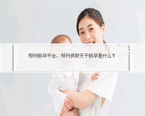 郑州助孕平台，郑州供卵天子助孕是什么？