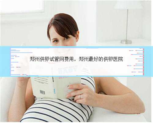 郑州供卵试管网费用，郑州最好的供卵医院