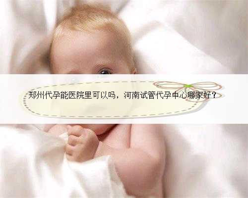 郑州代孕能医院里可以吗，河南试管代孕中心哪家好？
