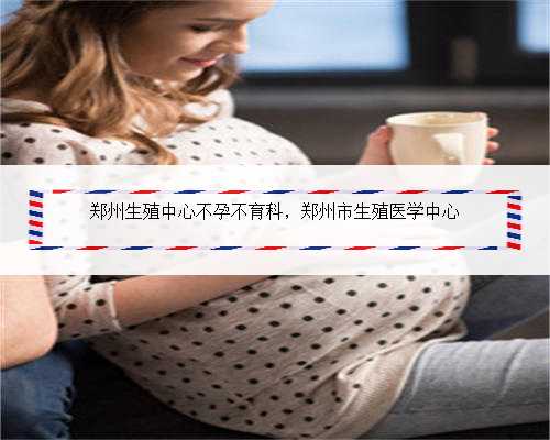 郑州生殖中心不孕不育科，郑州市生殖医学中心
