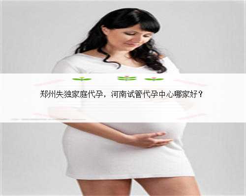 郑州失独家庭代孕，河南试管代孕中心哪家好？