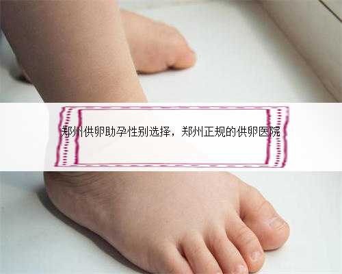 郑州供卵助孕性别选择，郑州正规的供卵医院