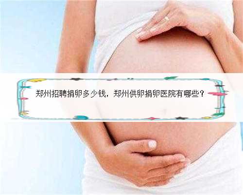 郑州招聘捐卵多少钱，郑州供卵捐卵医院有哪些？