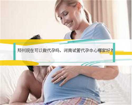 郑州现在可以做代孕吗，河南试管代孕中心哪家好？