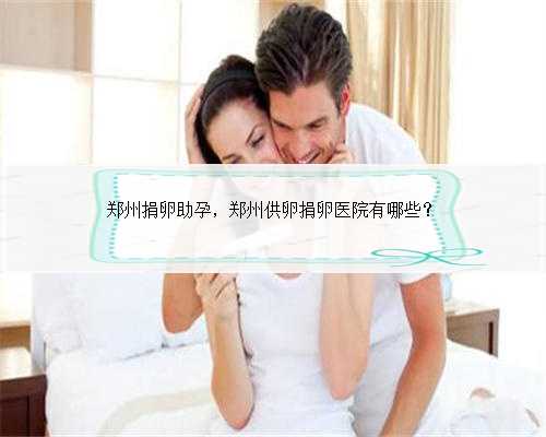 郑州捐卵助孕，郑州供卵捐卵医院有哪些？