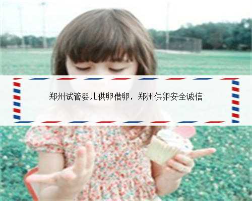 郑州试管婴儿供卵借卵，郑州供卵安全诚信