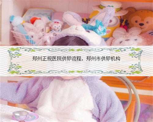 郑州正规医院供卵流程，郑州市供卵机构