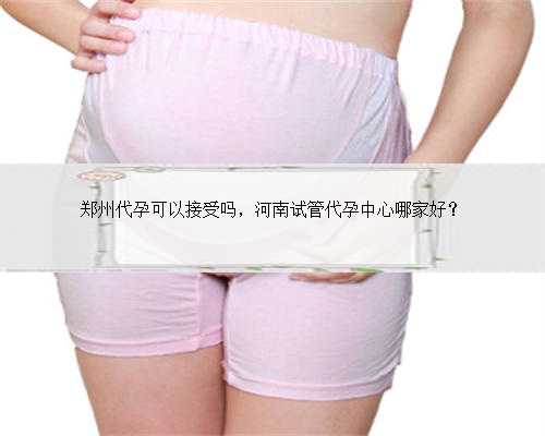 郑州代孕可以接受吗，河南试管代孕中心哪家好？