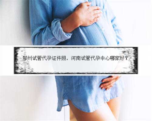 郑州试管代孕证件照，河南试管代孕中心哪家好？