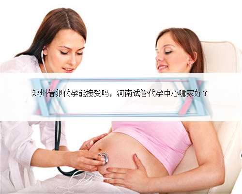郑州借卵代孕能接受吗，河南试管代孕中心哪家好？