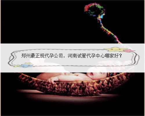 郑州最正规代孕公司，河南试管代孕中心哪家好？