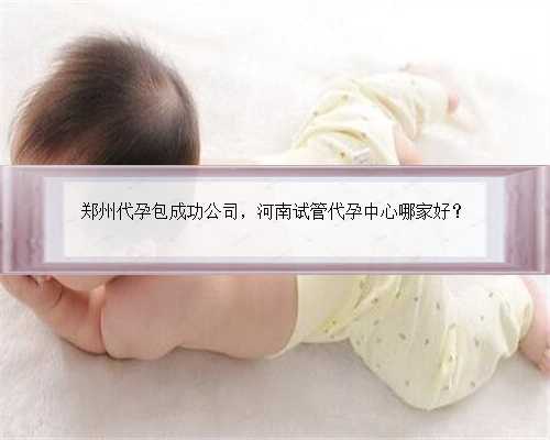 郑州代孕包成功公司，河南试管代孕中心哪家好？