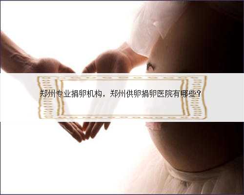 郑州专业捐卵机构，郑州供卵捐卵医院有哪些？