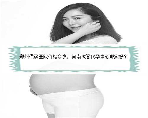 郑州代孕医院价格多少，河南试管代孕中心哪家好？