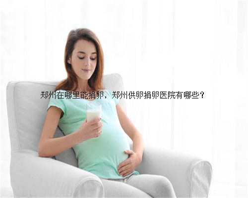 郑州在哪里能捐卵，郑州供卵捐卵医院有哪些？