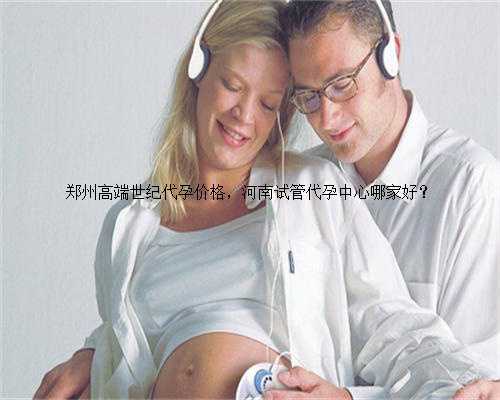 郑州高端世纪代孕价格，河南试管代孕中心哪家好？
