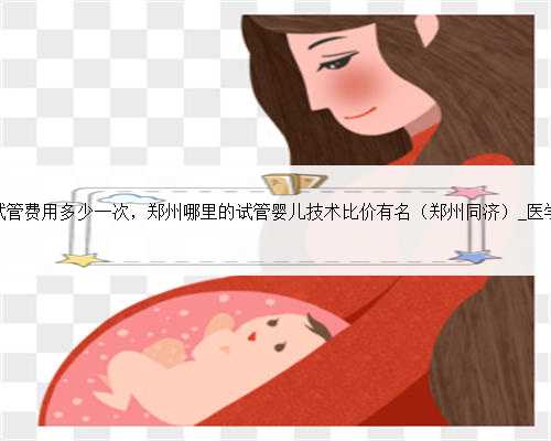 郑州试管费用多少一次，郑州哪里的试管婴儿技术比价有名（郑州同济）_医学