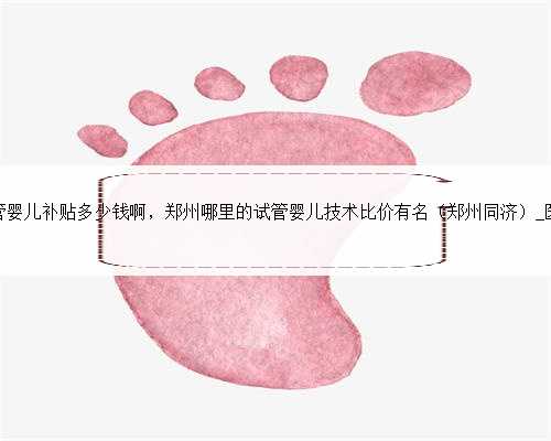 郑州试管婴儿补贴多少钱啊，郑州哪里的试管婴儿技术比价有名（郑州同济）