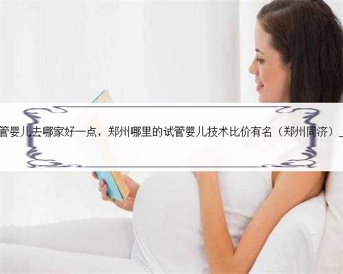 郑州做试管婴儿去哪家好一点，郑州哪里的试管婴儿技术比价有名（郑州同济）