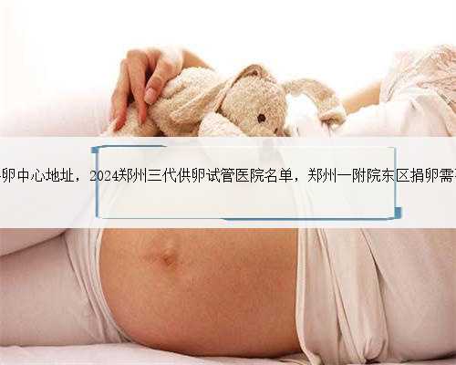 郑州天子供卵中心地址，2024郑州三代供卵试管医院名单，郑州一附院东区捐卵